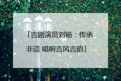 吉剧演员刘杨：传承非遗 唱响吉风吉韵