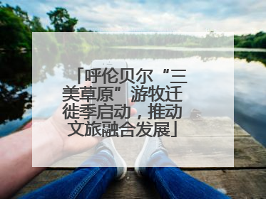 呼伦贝尔“三美草原”游牧迁徙季启动，推动文旅融合发展