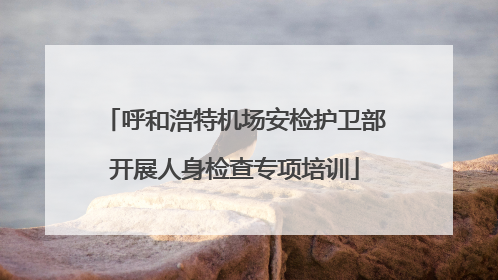 呼和浩特机场安检护卫部开展人身检查专项培训