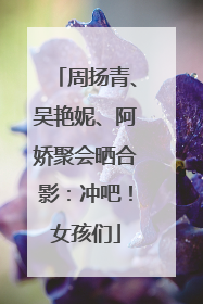 周扬青、吴艳妮、阿娇聚会晒合影：冲吧！女孩们