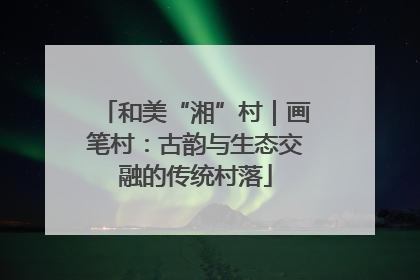 和美“湘”村｜画笔村：古韵与生态交融的传统村落