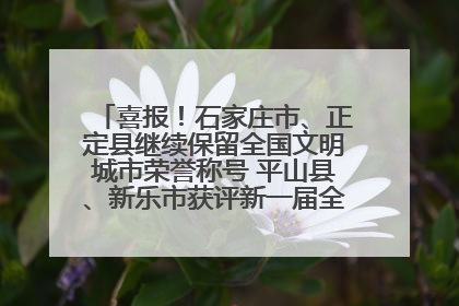 喜报！石家庄市、正定县继续保留全国文明城市荣誉称号 平山县、新乐市获评新一届全国文明城市