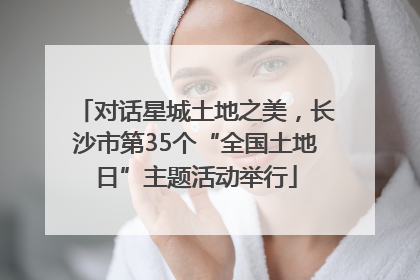 对话星城土地之美，长沙市第35个“全国土地日”主题活动举行