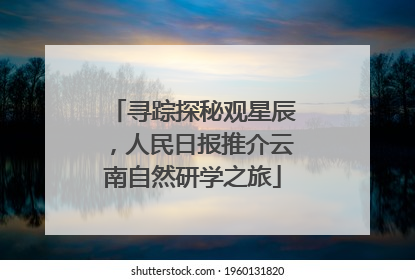 寻踪探秘观星辰，人民日报推介云南自然研学之旅