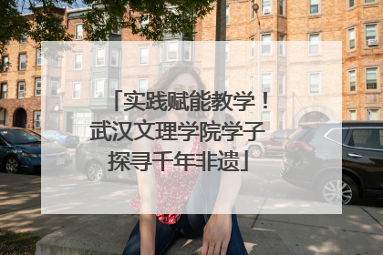 实践赋能教学！武汉文理学院学子探寻千年非遗