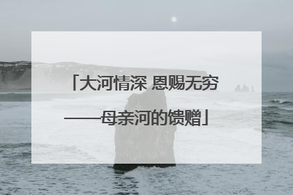 大河情深 恩赐无穷——母亲河的馈赠