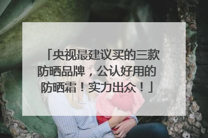 央视最建议买的三款防晒品牌，公认好用的防晒霜！实力出众！