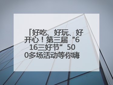 好吃、好玩、好开心！第三届“616三好节”500多场活动等你嗨翻一“夏”