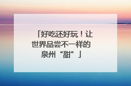 好吃还好玩！让世界品尝不一样的泉州“甜”