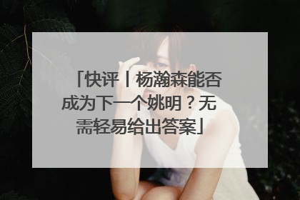 快评丨杨瀚森能否成为下一个姚明？无需轻易给出答案