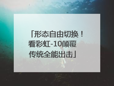 形态自由切换！看彩虹-10颠覆传统全能出击