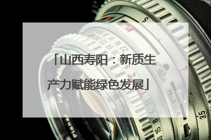 山西寿阳：新质生产力赋能绿色发展