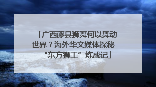 广西藤县狮舞何以舞动世界？海外华文媒体探秘“东方狮王”炼成记