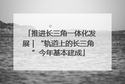 推进长三角一体化发展｜“轨道上的长三角”今年基本建成