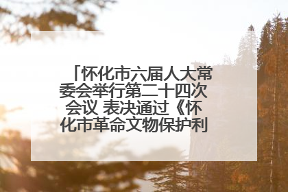 怀化市六届人大常委会举行第二十四次会议 表决通过《怀化市革命文物保护利用若干规定》