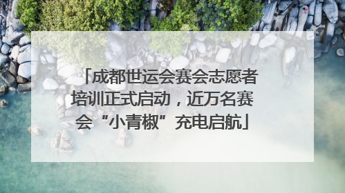 成都世运会赛会志愿者培训正式启动，近万名赛会“小青椒”充电启航