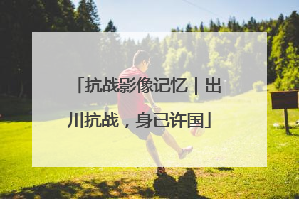 抗战影像记忆｜出川抗战，身已许国