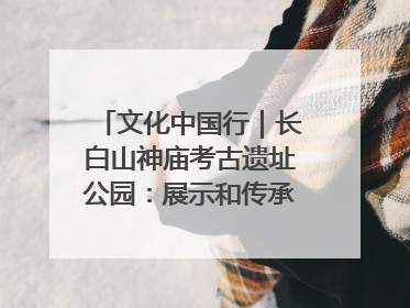 文化中国行｜长白山神庙考古遗址公园：展示和传承多民族文化交融