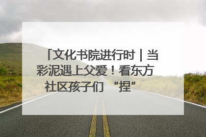 文化书院进行时｜当彩泥遇上父爱！看东方社区孩子们 “捏” 出心目中的爸爸