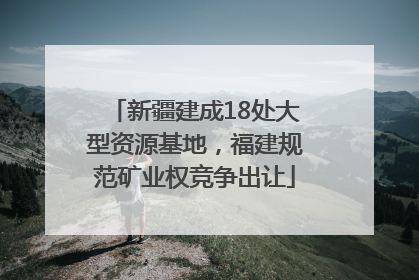 新疆建成18处大型资源基地，福建规范矿业权竞争出让