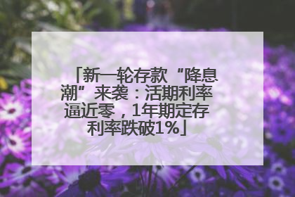 新一轮存款“降息潮”来袭：活期利率逼近零，1年期定存利率跌破1%