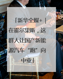 新华全媒+｜在霍尔果斯，这群人让国产新能源汽车“跑”向中亚