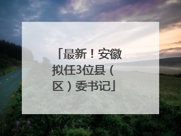 最新！安徽拟任3位县（区）委书记