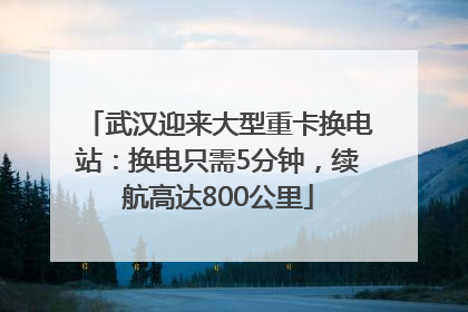 武汉迎来大型重卡换电站：换电只需5分钟，续航高达800公里