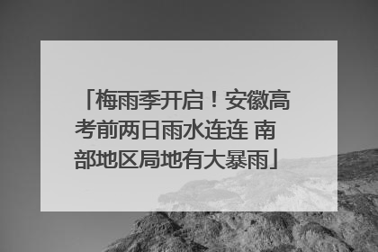梅雨季开启！安徽高考前两日雨水连连 南部地区局地有大暴雨