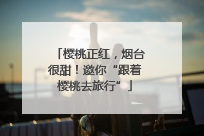 樱桃正红，烟台很甜！邀你“跟着樱桃去旅行”