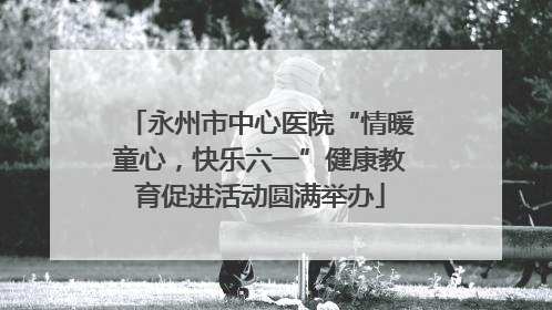 永州市中心医院“情暖童心，快乐六一”健康教育促进活动圆满举办