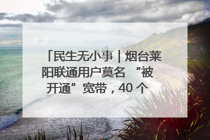 民生无小事｜烟台莱阳联通用户莫名 “被开通”宽带，40 个月扣费无人知