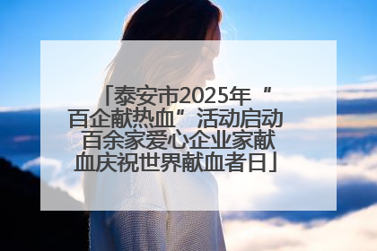 泰安市2025年“百企献热血”活动启动 百余家爱心企业家献血庆祝世界献血者日