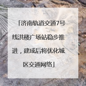 济南轨道交通7号线洪楼广场站稳步推进，建成后将优化城区交通网络