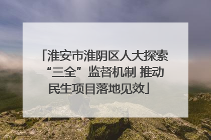 淮安市淮阴区人大探索“三全”监督机制 推动民生项目落地见效