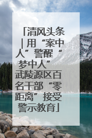 清风头条｜用“案中人”警醒“梦中人” 武陵源区百名干部“零距离”接受警示教育