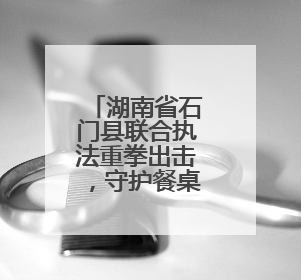 湖南省石门县联合执法重拳出击，守护餐桌安全底线