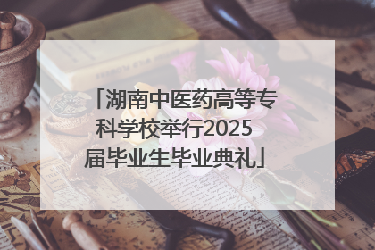 湖南中医药高等专科学校举行2025届毕业生毕业典礼