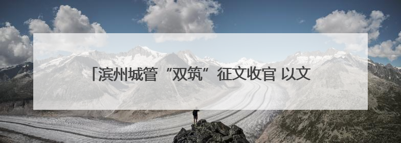 滨州城管“双筑”征文收官 以文字之笔 绘就城管“心城”新图景