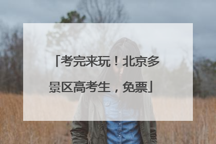 考完来玩！北京多景区高考生，免票