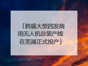 腾盾大型四发商用无人机总装产线在芜湖正式投产