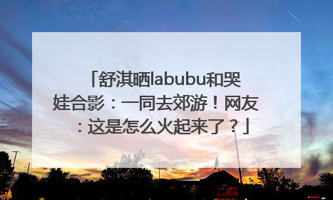 舒淇晒labubu和哭娃合影：一同去郊游！网友：这是怎么火起来了？