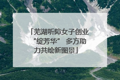 芜湖听障女子创业“绽芳华” 多方助力共绘新图景
