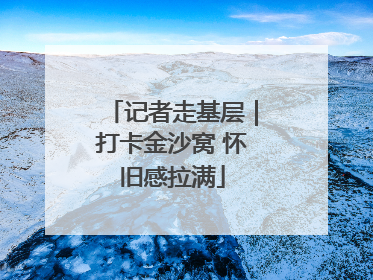 记者走基层｜打卡金沙窝 怀旧感拉满