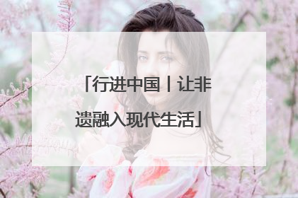 行进中国丨让非遗融入现代生活