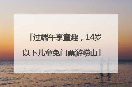 过端午享童趣，14岁以下儿童免门票游崂山