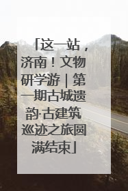 这一站，济南！文物研学游｜第一期古城遗韵·古建筑巡迹之旅圆满结束