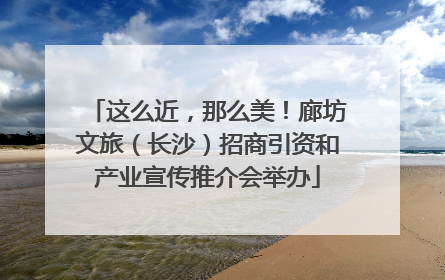 这么近，那么美！廊坊文旅（长沙）招商引资和产业宣传推介会举办