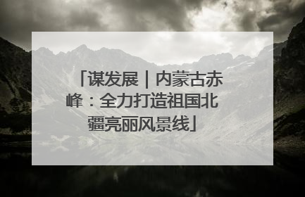 谋发展｜内蒙古赤峰：全力打造祖国北疆亮丽风景线
