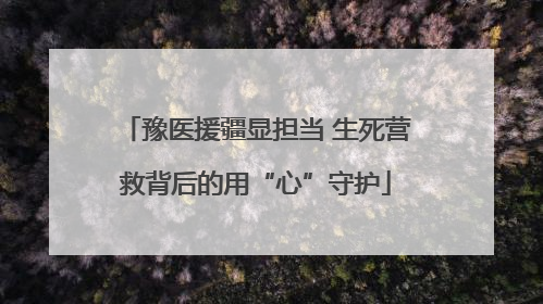 豫医援疆显担当 生死营救背后的用“心”守护